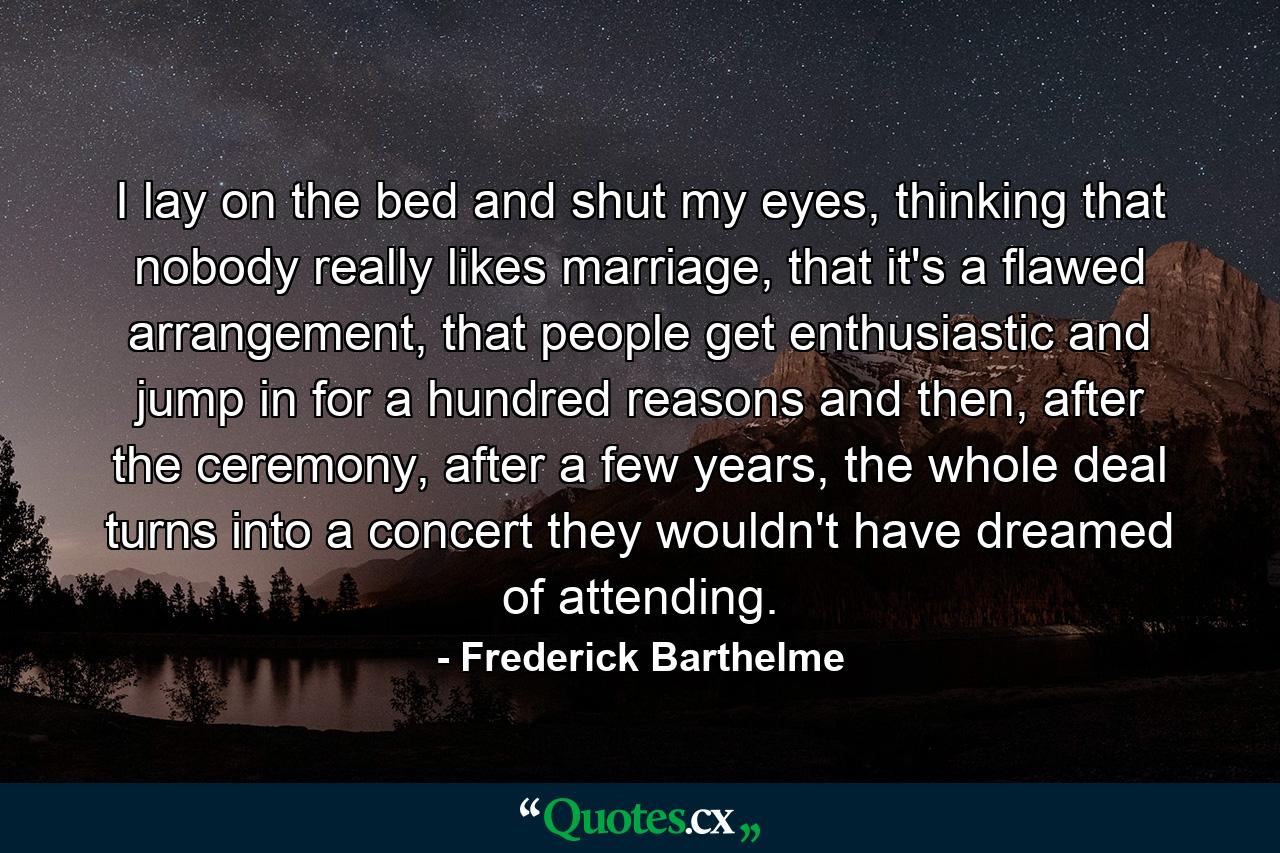 I lay on the bed and shut my eyes, thinking that nobody really likes marriage, that it's a flawed arrangement, that people get enthusiastic and jump in for a hundred reasons and then, after the ceremony, after a few years, the whole deal turns into a concert they wouldn't have dreamed of attending. - Quote by Frederick Barthelme