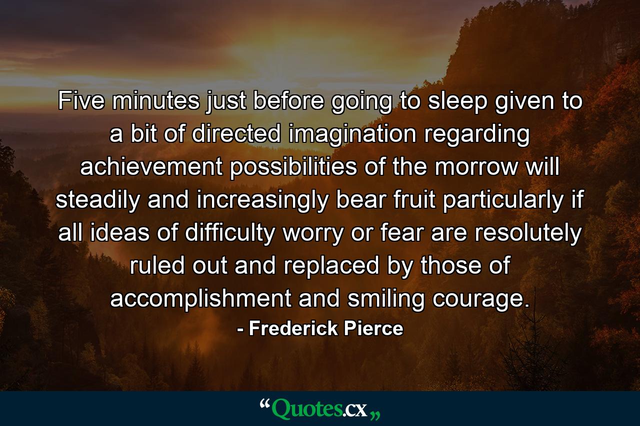 Five minutes  just before going to sleep  given to a bit of directed imagination regarding achievement possibilities of the morrow  will steadily and increasingly bear fruit  particularly if all ideas of difficulty  worry or fear are resolutely ruled out and replaced by those of accomplishment and smiling courage. - Quote by Frederick Pierce