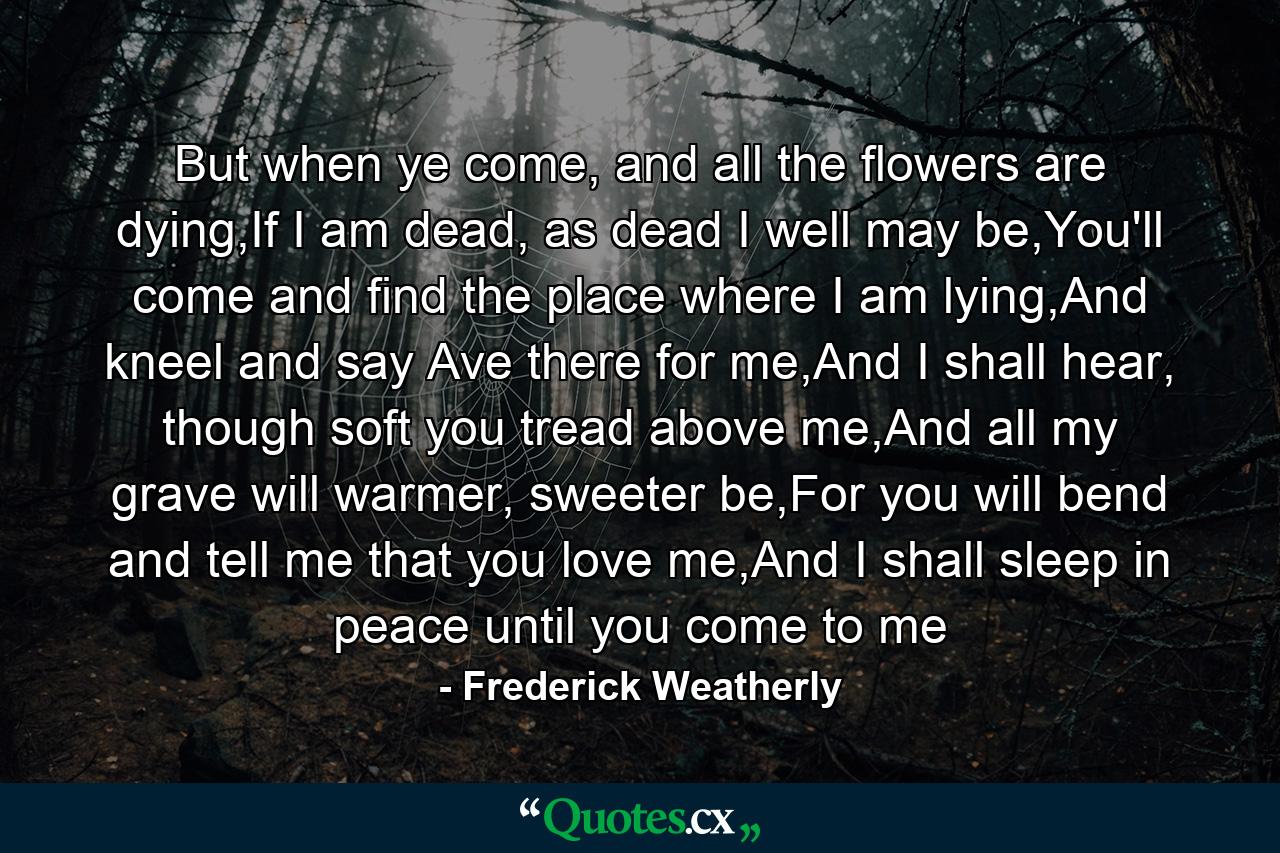 But when ye come, and all the flowers are dying,If I am dead, as dead I well may be,You'll come and find the place where I am lying,And kneel and say Ave there for me,And I shall hear, though soft you tread above me,And all my grave will warmer, sweeter be,For you will bend and tell me that you love me,And I shall sleep in peace until you come to me - Quote by Frederick Weatherly