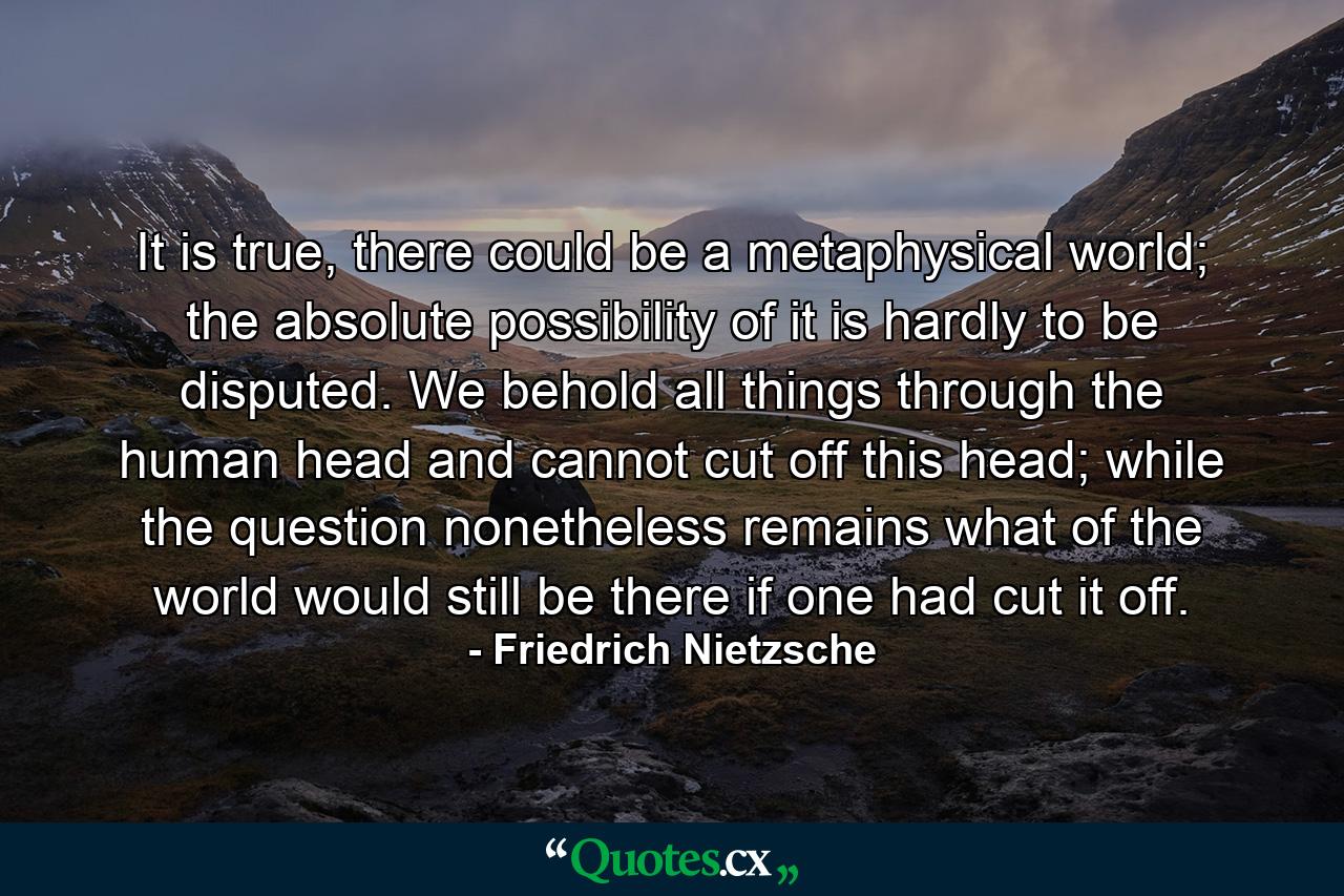 It is true, there could be a metaphysical world; the absolute possibility of it is hardly to be disputed. We behold all things through the human head and cannot cut off this head; while the question nonetheless remains what of the world would still be there if one had cut it off. - Quote by Friedrich Nietzsche