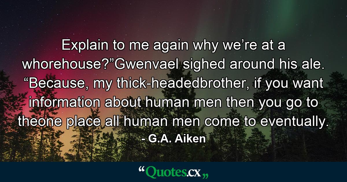 Explain to me again why we’re at a whorehouse?”Gwenvael sighed around his ale. “Because, my thick-headedbrother, if you want information about human men then you go to theone place all human men come to eventually. - Quote by G.A. Aiken