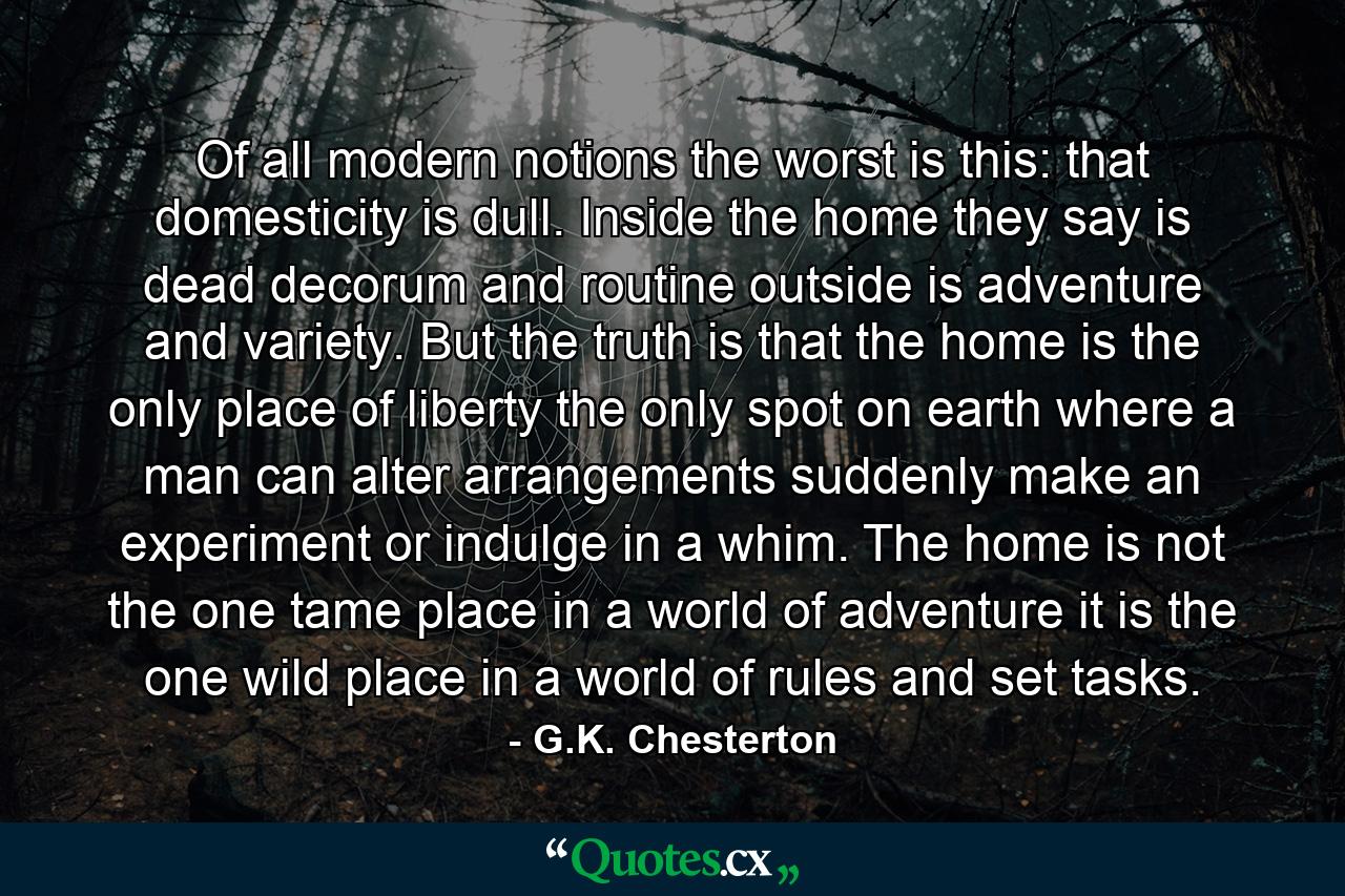 Of all modern notions  the worst is this: that domesticity is dull. Inside the home  they say  is dead decorum and routine  outside is adventure and variety. But the truth is that the home is the only place of liberty  the only spot on earth where a man can alter arrangements suddenly  make an experiment or indulge in a whim. The home is not the one tame place in a world of adventure  it is the one wild place in a world of rules and set tasks. - Quote by G.K. Chesterton