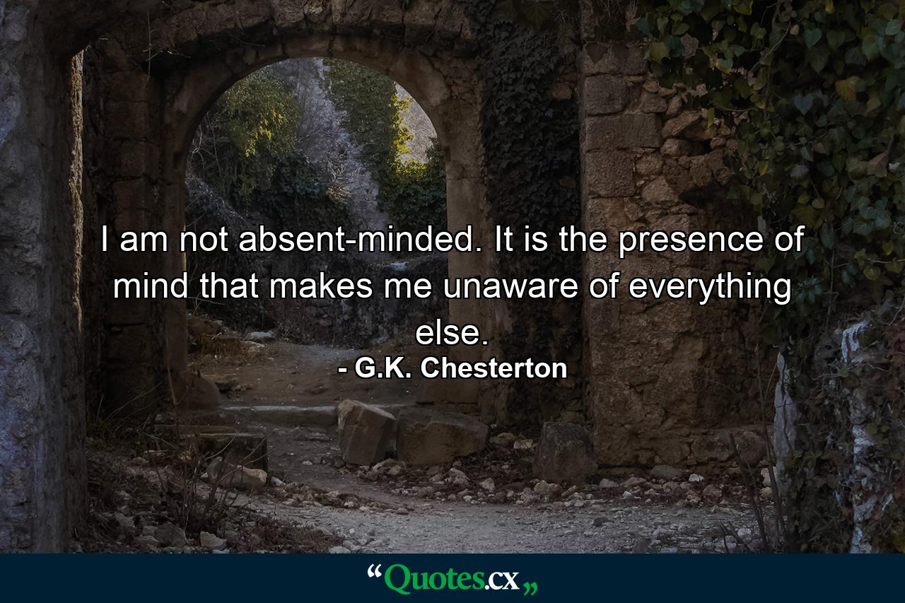 I am not absent-minded. It is the presence of mind that makes me unaware of everything else. - Quote by G.K. Chesterton