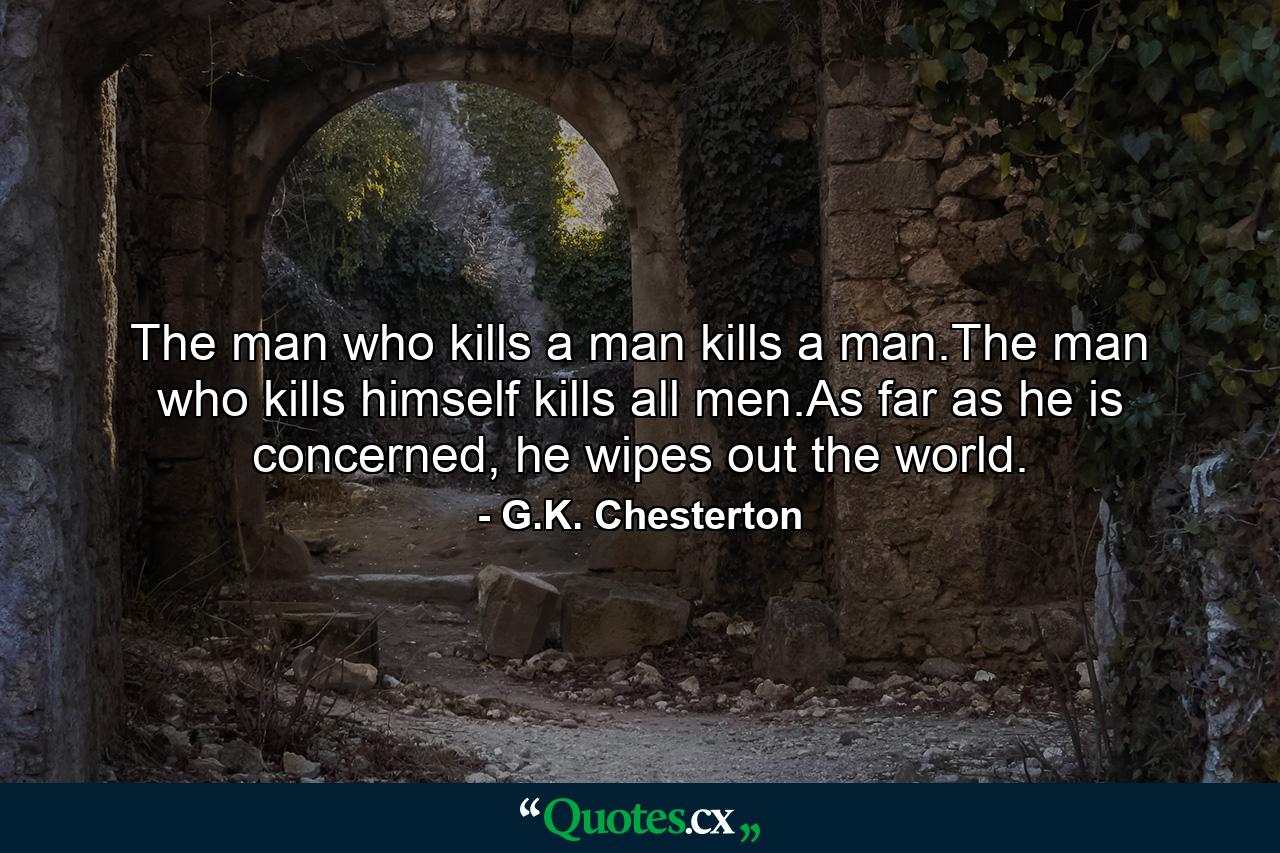 The man who kills a man kills a man.The man who kills himself kills all men.As far as he is concerned, he wipes out the world. - Quote by G.K. Chesterton