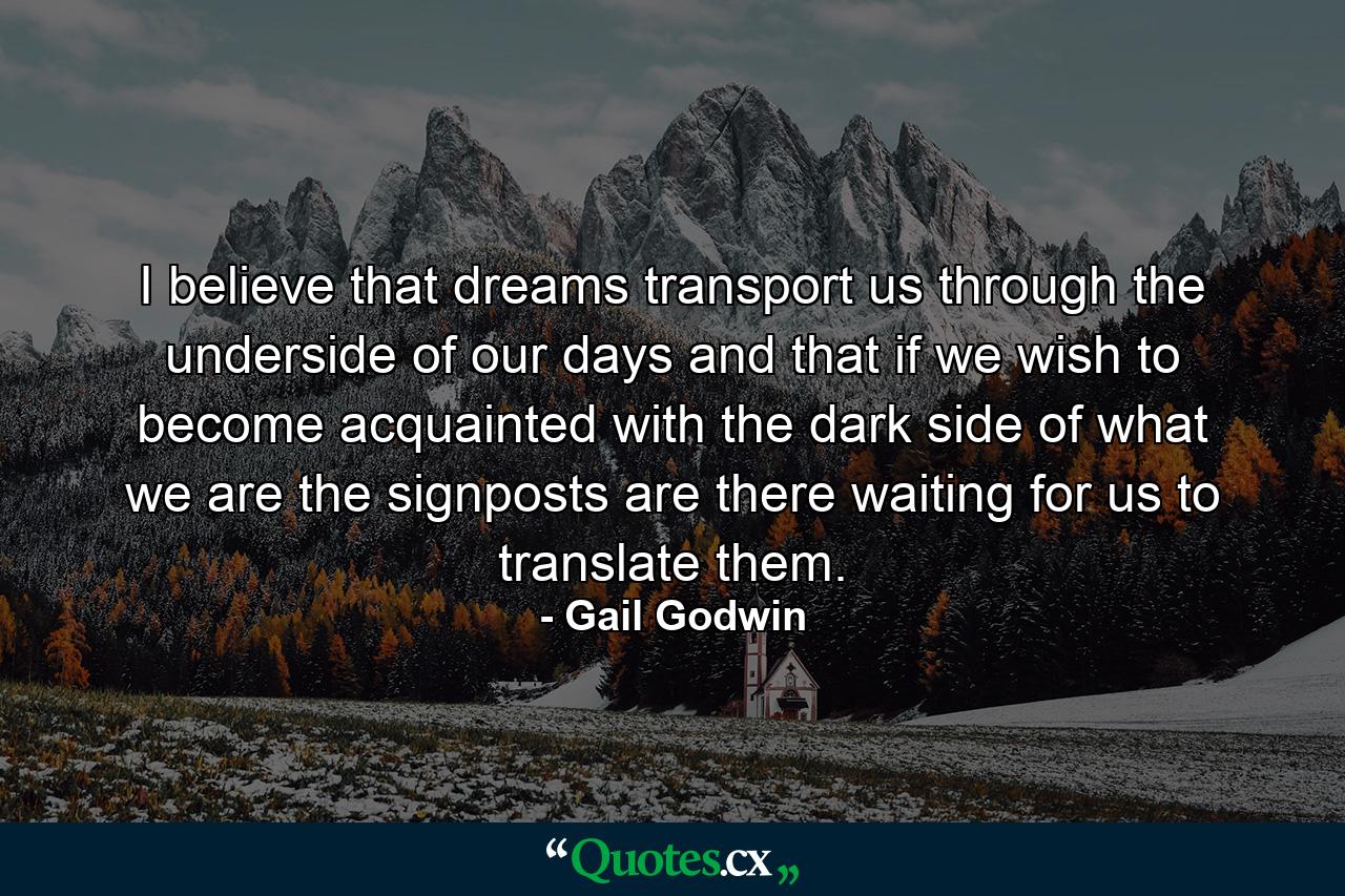 I believe that dreams transport us through the underside of our days  and that if we wish to become acquainted with the dark side of what we are  the signposts are there  waiting for us to translate them. - Quote by Gail Godwin