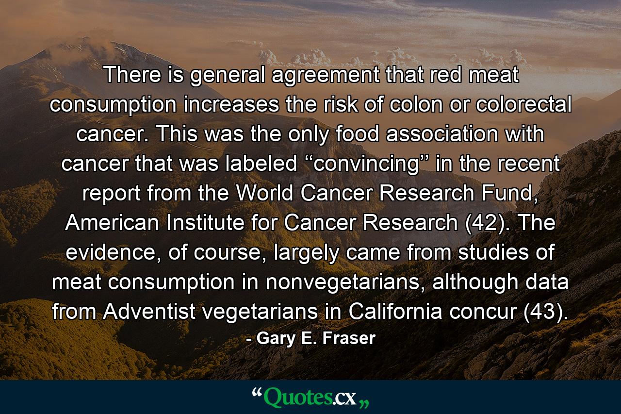 There is general agreement that red meat consumption increases the risk of colon or colorectal cancer. This was the only food association with cancer that was labeled ‘‘convincing’’ in the recent report from the World Cancer Research Fund, American Institute for Cancer Research (42). The evidence, of course, largely came from studies of meat consumption in nonvegetarians, although data from Adventist vegetarians in California concur (43). - Quote by Gary E. Fraser