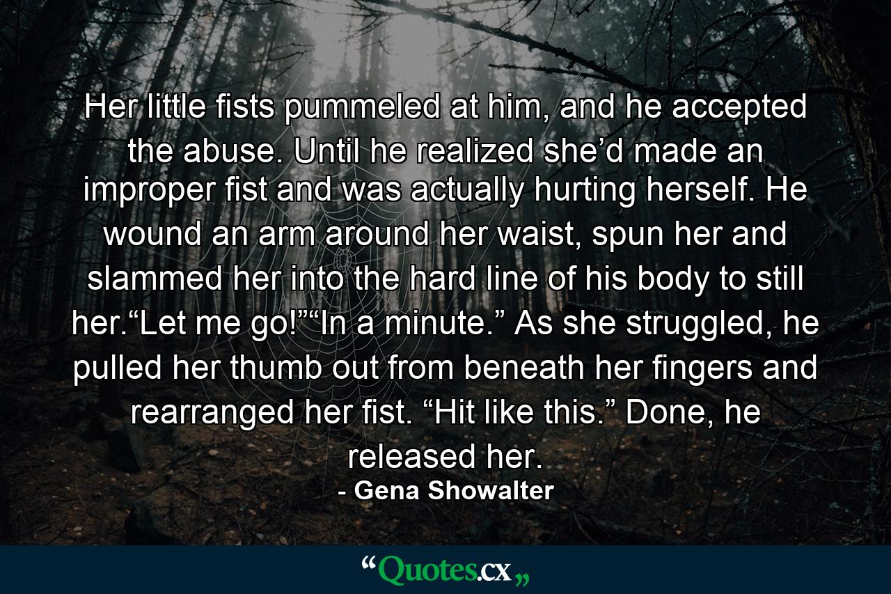 Her little fists pummeled at him, and he accepted the abuse. Until he realized she’d made an improper fist and was actually hurting herself. He wound an arm around her waist, spun her and slammed her into the hard line of his body to still her.“Let me go!”“In a minute.” As she struggled, he pulled her thumb out from beneath her fingers and rearranged her fist. “Hit like this.” Done, he released her. - Quote by Gena Showalter