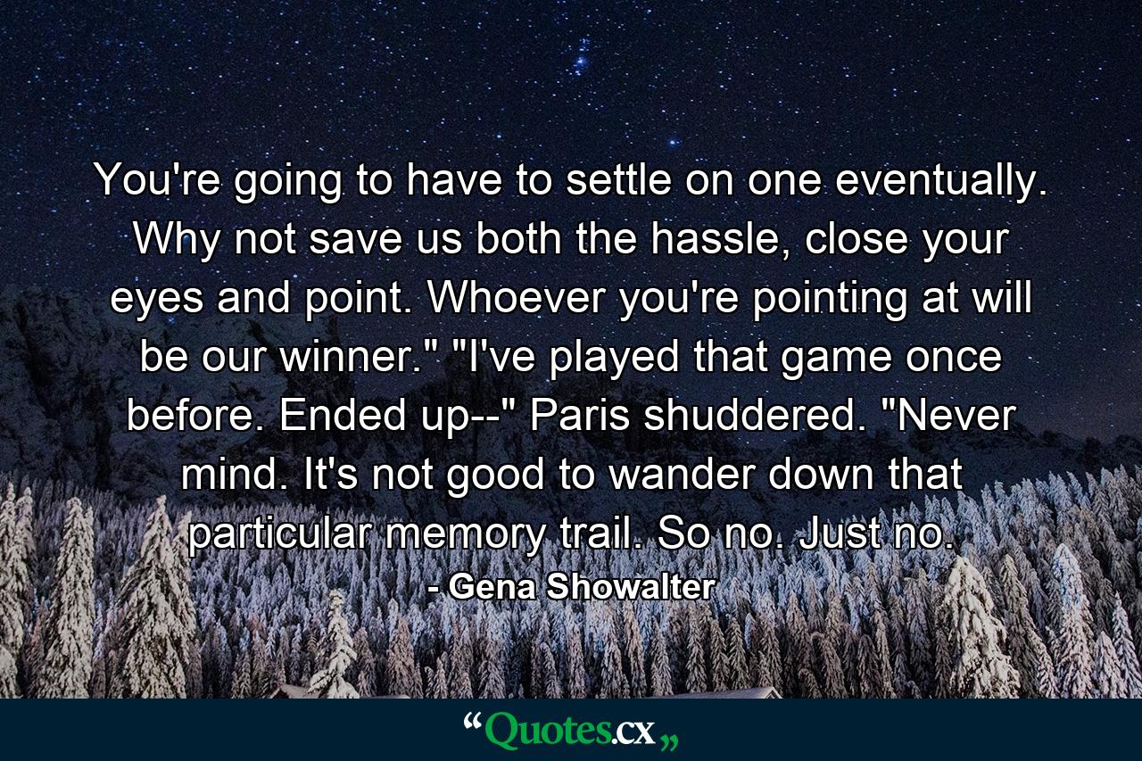 You're going to have to settle on one eventually. Why not save us both the hassle, close your eyes and point. Whoever you're pointing at will be our winner.