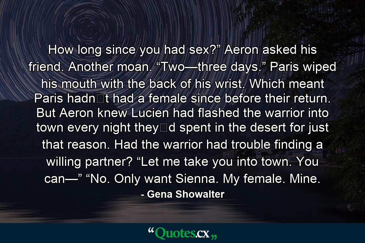 How long since you had sex?” Aeron asked his friend.  Another moan. “Two—three days.” Paris wiped his mouth with the back of his wrist.  Which meant Paris hadn‟t had a female since before their return. But Aeron knew Lucien had flashed the warrior into town every night they‟d spent in the desert for just that reason. Had the warrior had trouble finding a willing partner?  “Let me take you into town. You can—”  “No. Only want Sienna. My female. Mine. - Quote by Gena Showalter