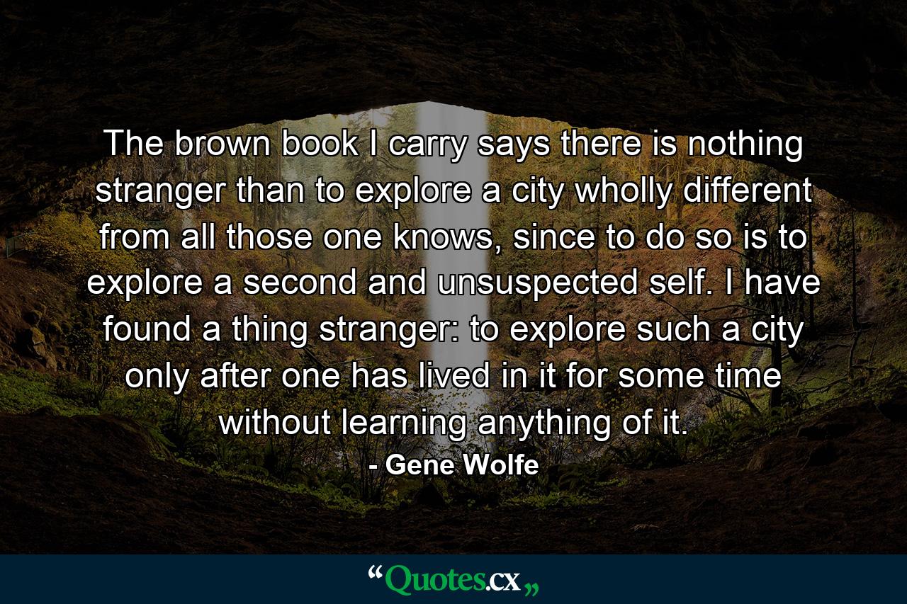 The brown book I carry says there is nothing stranger than to explore a city wholly different from all those one knows, since to do so is to explore a second and unsuspected self. I have found a thing stranger: to explore such a city only after one has lived in it for some time without learning anything of it. - Quote by Gene Wolfe