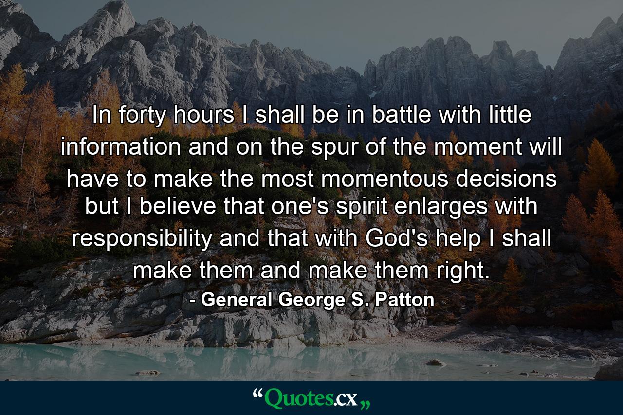 In forty hours I shall be in battle  with little information  and on the spur of the moment will have to make the most momentous decisions  but I believe that one's spirit enlarges with responsibility and that  with God's help  I shall make them and make them right. - Quote by General George S. Patton