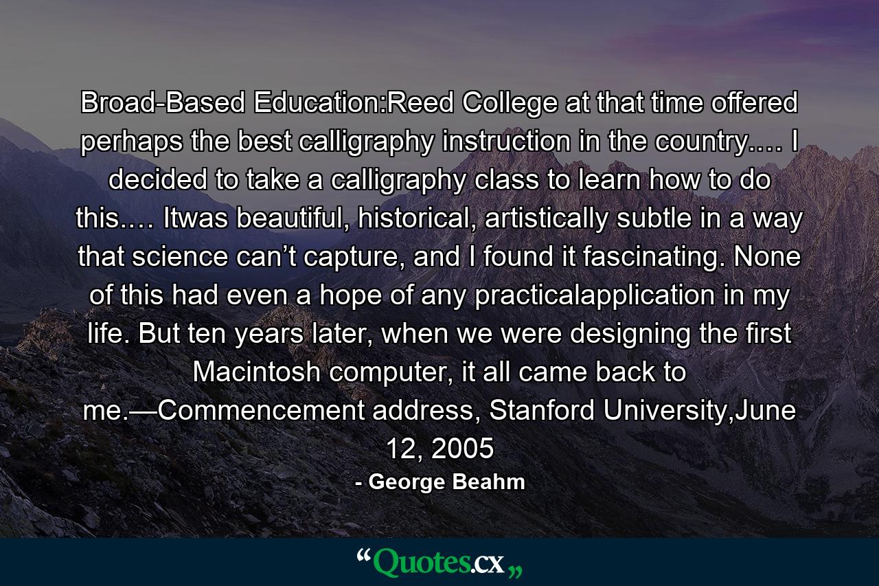 Broad-Based Education:Reed College at that time offered perhaps the best calligraphy instruction in the country.… I decided to take a calligraphy class to learn how to do this.… Itwas beautiful, historical, artistically subtle in a way that science can’t capture, and I found it fascinating. None of this had even a hope of any practicalapplication in my life. But ten years later, when we were designing the first Macintosh computer, it all came back to me.—Commencement address, Stanford University,June 12, 2005 - Quote by George Beahm