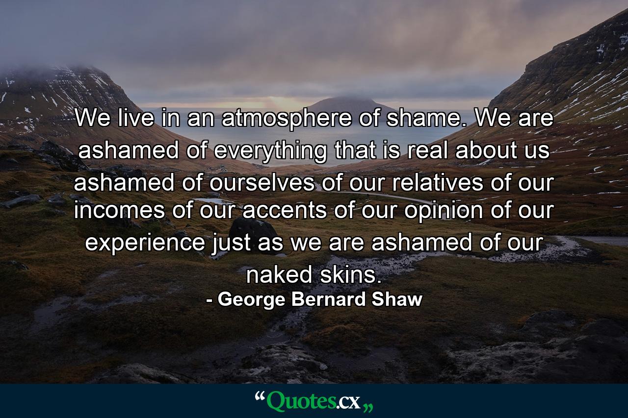 We live in an atmosphere of shame. We are ashamed of everything that is real about us  ashamed of ourselves  of our relatives  of our incomes  of our accents  of our opinion  of our experience  just as we are ashamed of our naked skins. - Quote by George Bernard Shaw