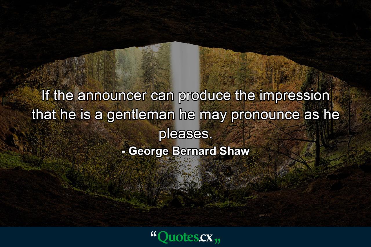 If the announcer can produce the impression that he is a gentleman  he may pronounce as he pleases. - Quote by George Bernard Shaw