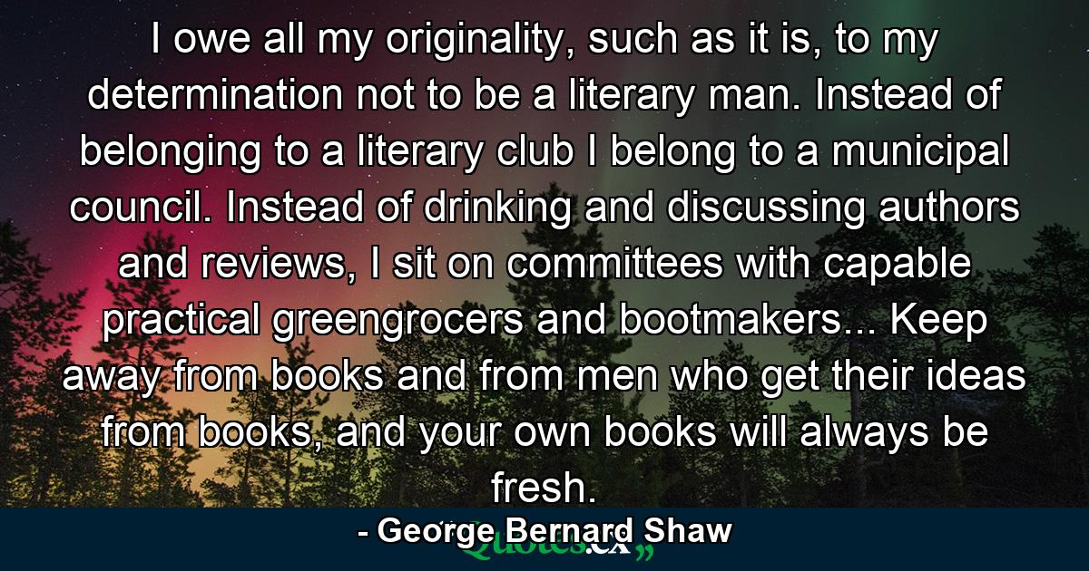 I owe all my originality, such as it is, to my determination not to be a literary man. Instead of belonging to a literary club I belong to a municipal council. Instead of drinking and discussing authors and reviews, I sit on committees with capable practical greengrocers and bootmakers... Keep away from books and from men who get their ideas from books, and your own books will always be fresh. - Quote by George Bernard Shaw