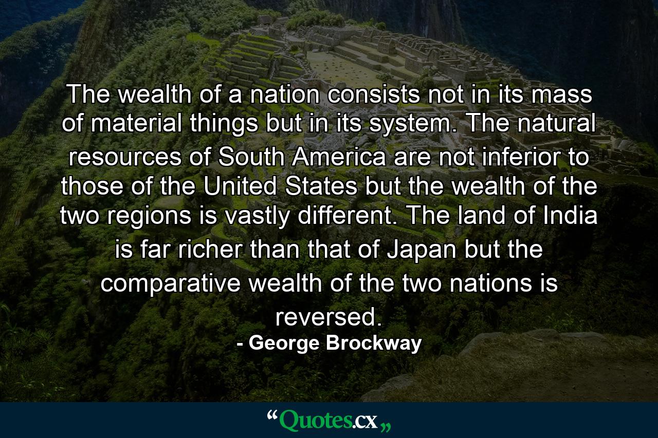 The wealth of a nation consists not in its mass of material things  but in its system. The natural resources of South America are not inferior to those of the United States  but the wealth of the two regions is vastly different. The land of India is far richer than that of Japan  but the comparative wealth of the two nations is reversed. - Quote by George Brockway