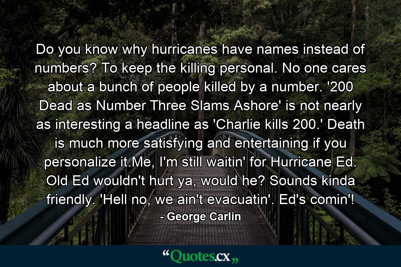 Do you know why hurricanes have names instead of numbers? To keep the killing personal. No one cares about a bunch of people killed by a number. '200 Dead as Number Three Slams Ashore' is not nearly as interesting a headline as 'Charlie kills 200.' Death is much more satisfying and entertaining if you personalize it.Me, I'm still waitin' for Hurricane Ed. Old Ed wouldn't hurt ya, would he? Sounds kinda friendly. 'Hell no, we ain't evacuatin'. Ed's comin'! - Quote by George Carlin