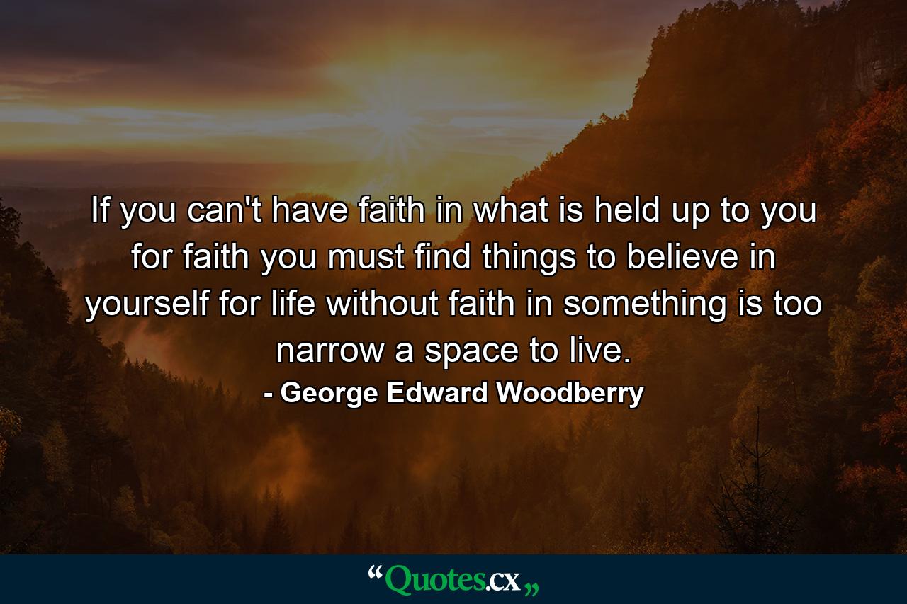 If you can't have faith in what is held up to you for faith  you must find things to believe in yourself  for life without faith in something is too narrow a space to live. - Quote by George Edward Woodberry