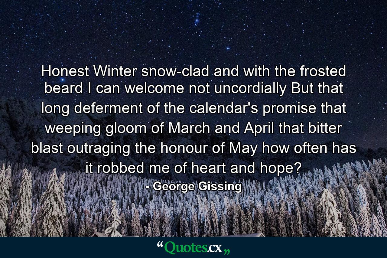 Honest Winter  snow-clad  and with the frosted beard  I can welcome not uncordially  But that long deferment of the calendar's promise  that weeping gloom of March and April  that bitter blast outraging the honour of May how often has it robbed me of heart and hope? - Quote by George Gissing