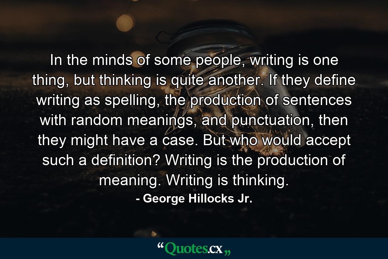 In the minds of some people, writing is one thing, but thinking is quite another. If they define writing as spelling, the production of sentences with random meanings, and punctuation, then they might have a case. But who would accept such a definition? Writing is the production of meaning. Writing is thinking. - Quote by George Hillocks Jr.