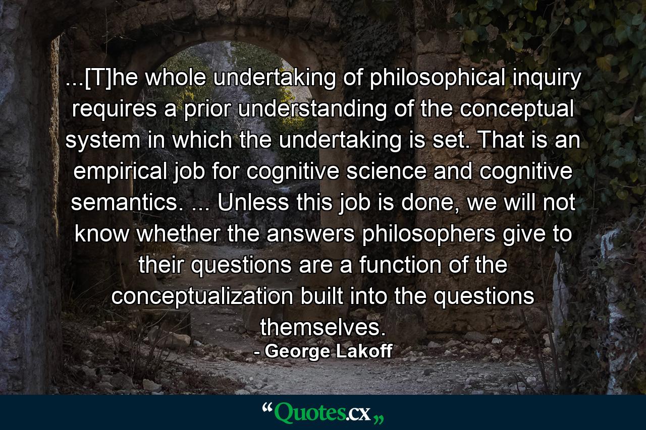 ...[T]he whole undertaking of philosophical inquiry requires a prior understanding of the conceptual system in which the undertaking is set. That is an empirical job for cognitive science and cognitive semantics. ... Unless this job is done, we will not know whether the answers philosophers give to their questions are a function of the conceptualization built into the questions themselves. - Quote by George Lakoff