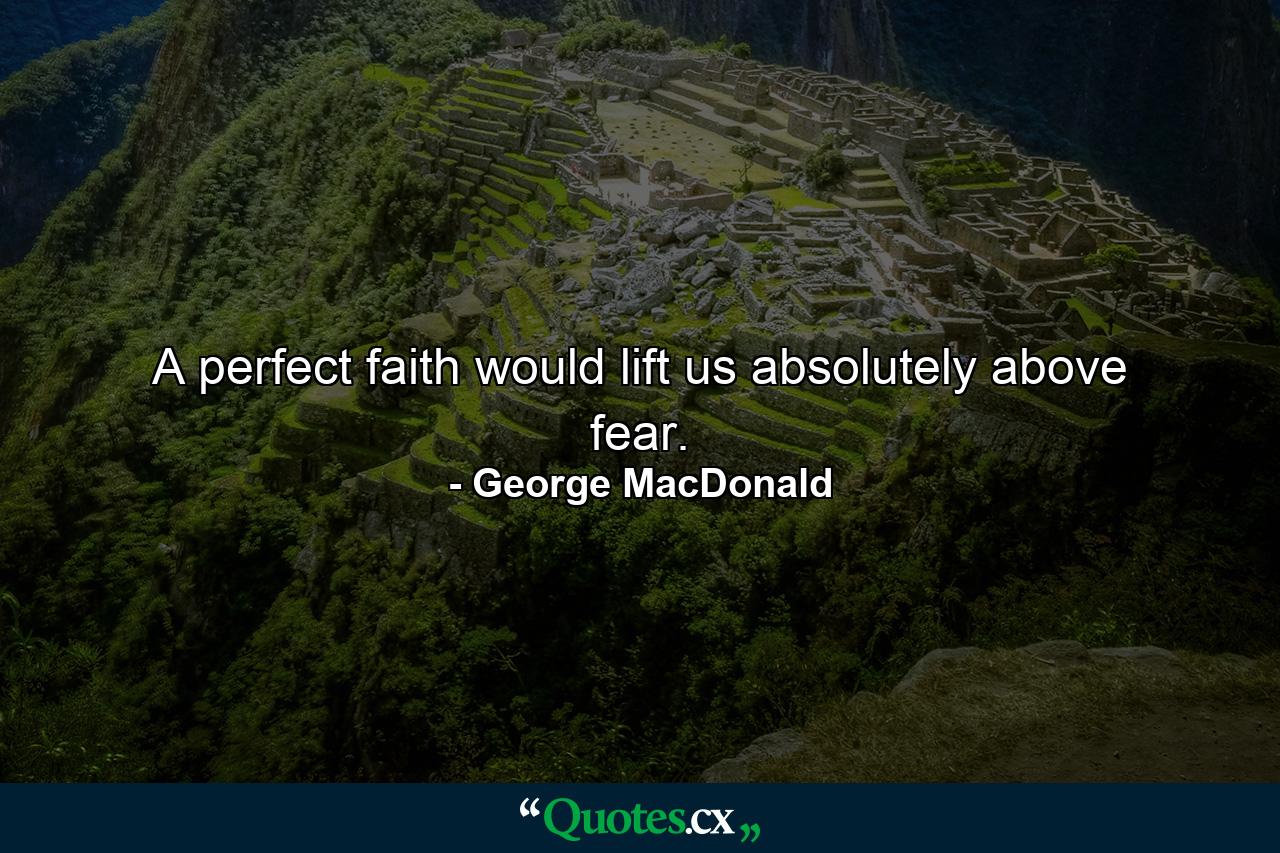 A perfect faith would lift us absolutely above fear. - Quote by George MacDonald