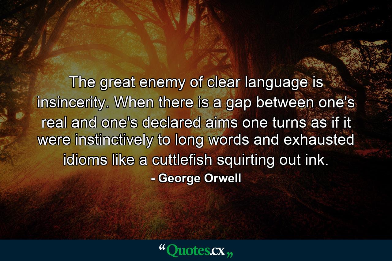 The great enemy of clear language is insincerity. When there is a gap between one's real and one's declared aims  one turns as if it were instinctively to long words and exhausted idioms  like a cuttlefish squirting out ink. - Quote by George Orwell