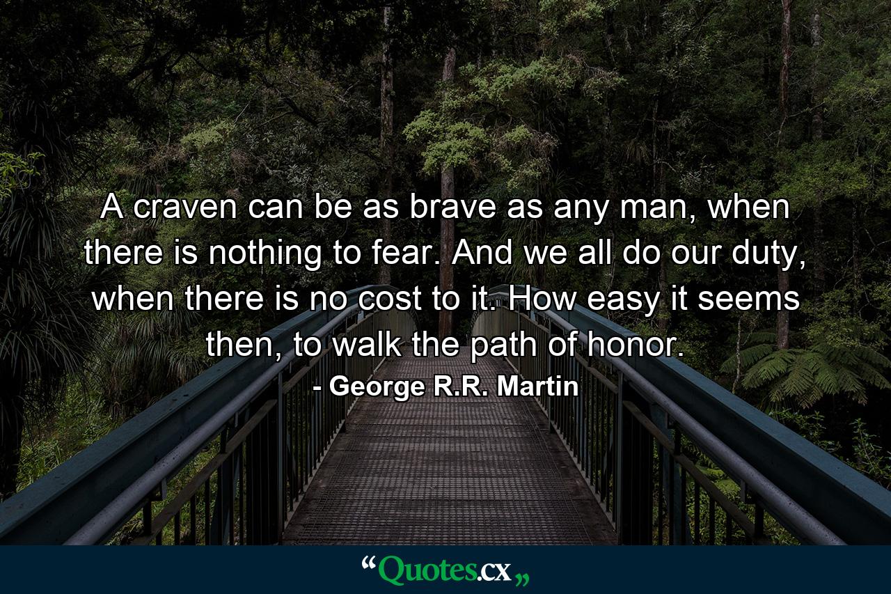 A craven can be as brave as any man, when there is nothing to fear. And we all do our duty, when there is no cost to it. How easy it seems then, to walk the path of honor. - Quote by George R.R. Martin