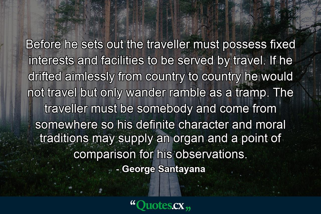 Before he sets out  the traveller must possess fixed interests and facilities  to be served by travel. If he drifted aimlessly from country to country he would not travel but only wander  ramble as a tramp. The traveller must be somebody and come from somewhere so his definite character and moral traditions may supply an organ and a point of comparison for his observations. - Quote by George Santayana