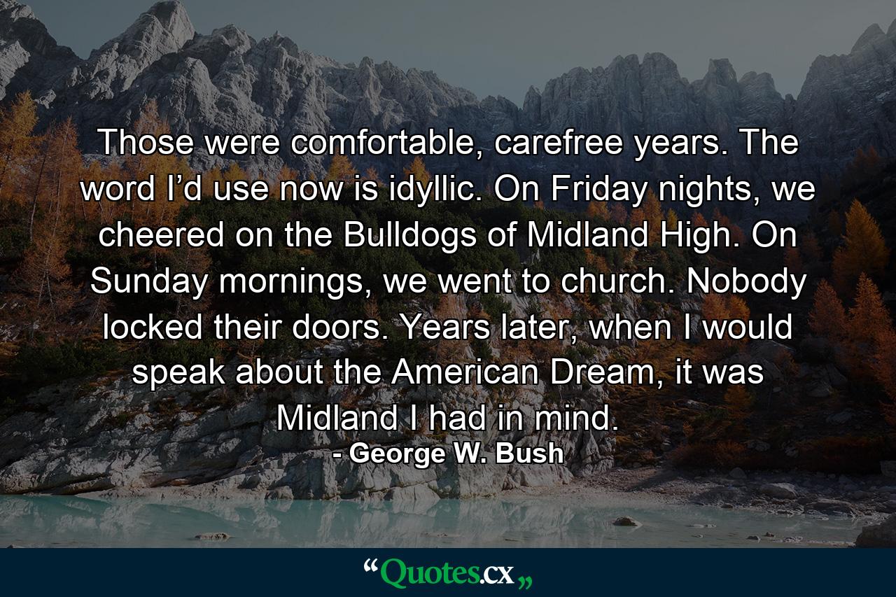 Those were comfortable, carefree years. The word I’d use now is idyllic. On Friday nights, we cheered on the Bulldogs of Midland High. On Sunday mornings, we went to church. Nobody locked their doors. Years later, when I would speak about the American Dream, it was Midland I had in mind. - Quote by George W. Bush