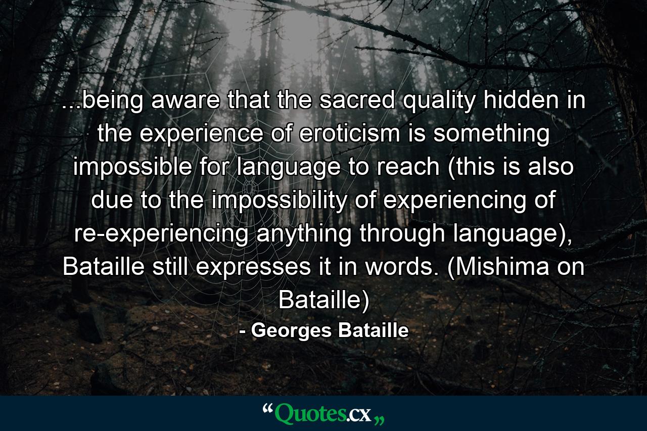 ...being aware that the sacred quality hidden in the experience of eroticism is something impossible for language to reach (this is also due to the impossibility of experiencing of re-experiencing anything through language), Bataille still expresses it in words. (Mishima on Bataille) - Quote by Georges Bataille