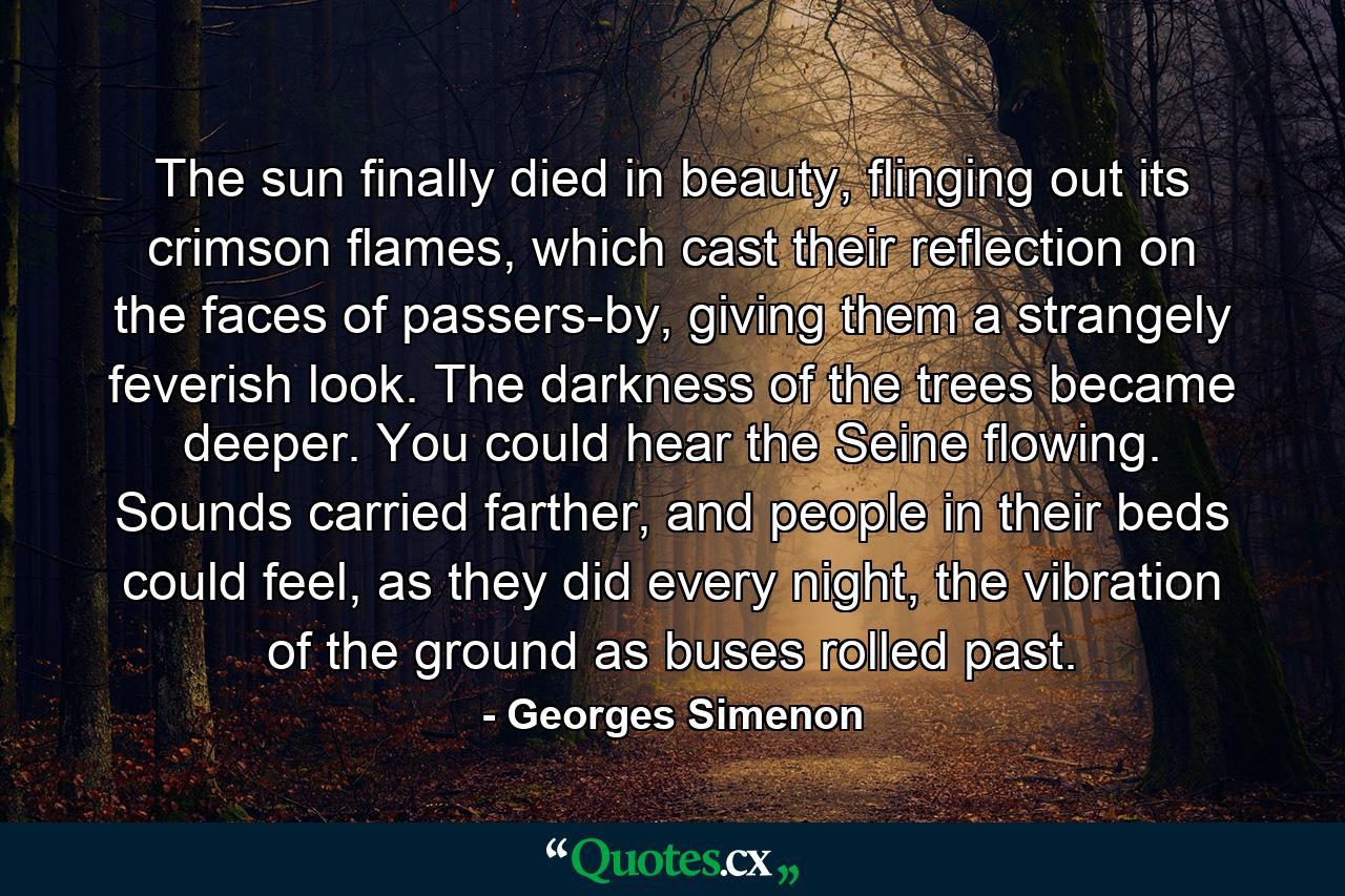 The sun finally died in beauty, flinging out its crimson flames, which cast their reflection on the faces of passers-by, giving them a strangely feverish look. The darkness of the trees became deeper. You could hear the Seine flowing. Sounds carried farther, and people in their beds could feel, as they did every night, the vibration of the ground as buses rolled past. - Quote by Georges Simenon