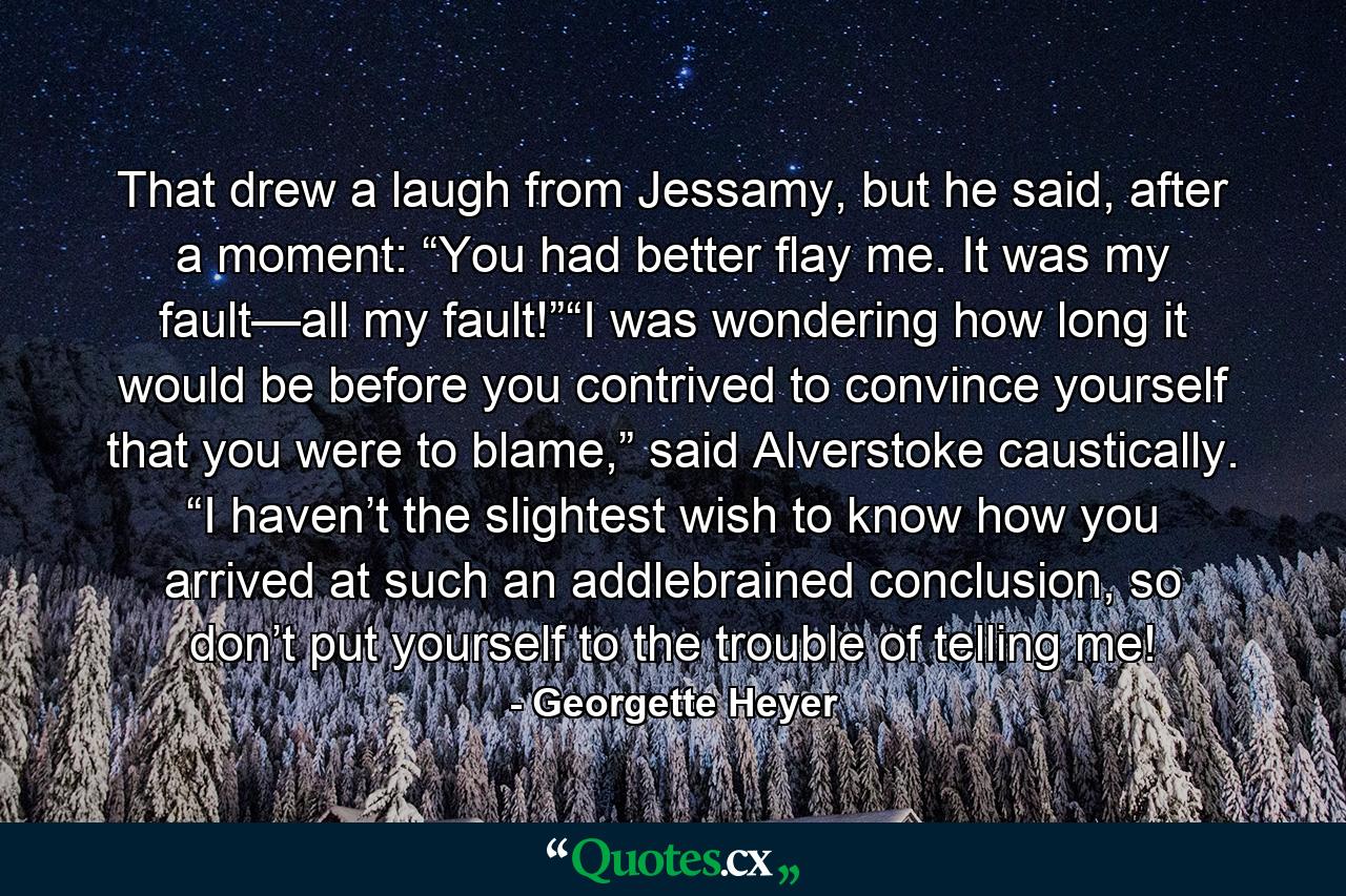 That drew a laugh from Jessamy, but he said, after a moment: “You had better flay me. It was my fault—all my fault!”“I was wondering how long it would be before you contrived to convince yourself that you were to blame,” said Alverstoke caustically. “I haven’t the slightest wish to know how you arrived at such an addlebrained conclusion, so don’t put yourself to the trouble of telling me! - Quote by Georgette Heyer