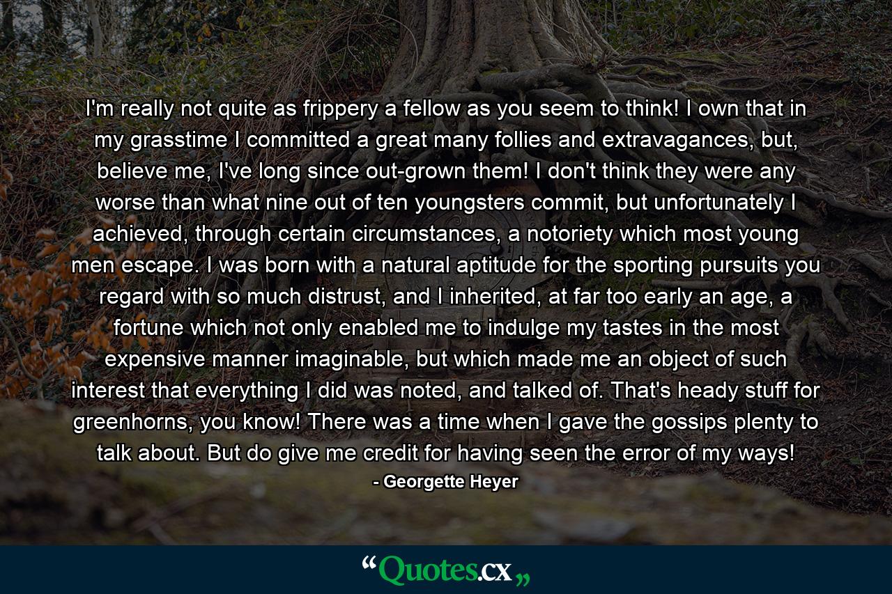 I'm really not quite as frippery a fellow as you seem to think! I own that in my grasstime I committed a great many follies and extravagances, but, believe me, I've long since out-grown them! I don't think they were any worse than what nine out of ten youngsters commit, but unfortunately I achieved, through certain circumstances, a notoriety which most young men escape. I was born with a natural aptitude for the sporting pursuits you regard with so much distrust, and I inherited, at far too early an age, a fortune which not only enabled me to indulge my tastes in the most expensive manner imaginable, but which made me an object of such interest that everything I did was noted, and talked of. That's heady stuff for greenhorns, you know! There was a time when I gave the gossips plenty to talk about. But do give me credit for having seen the error of my ways! - Quote by Georgette Heyer