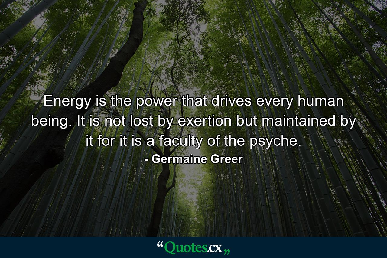 Energy is the power that drives every human being. It is not lost by exertion but maintained by it  for it is a faculty of the psyche. - Quote by Germaine Greer