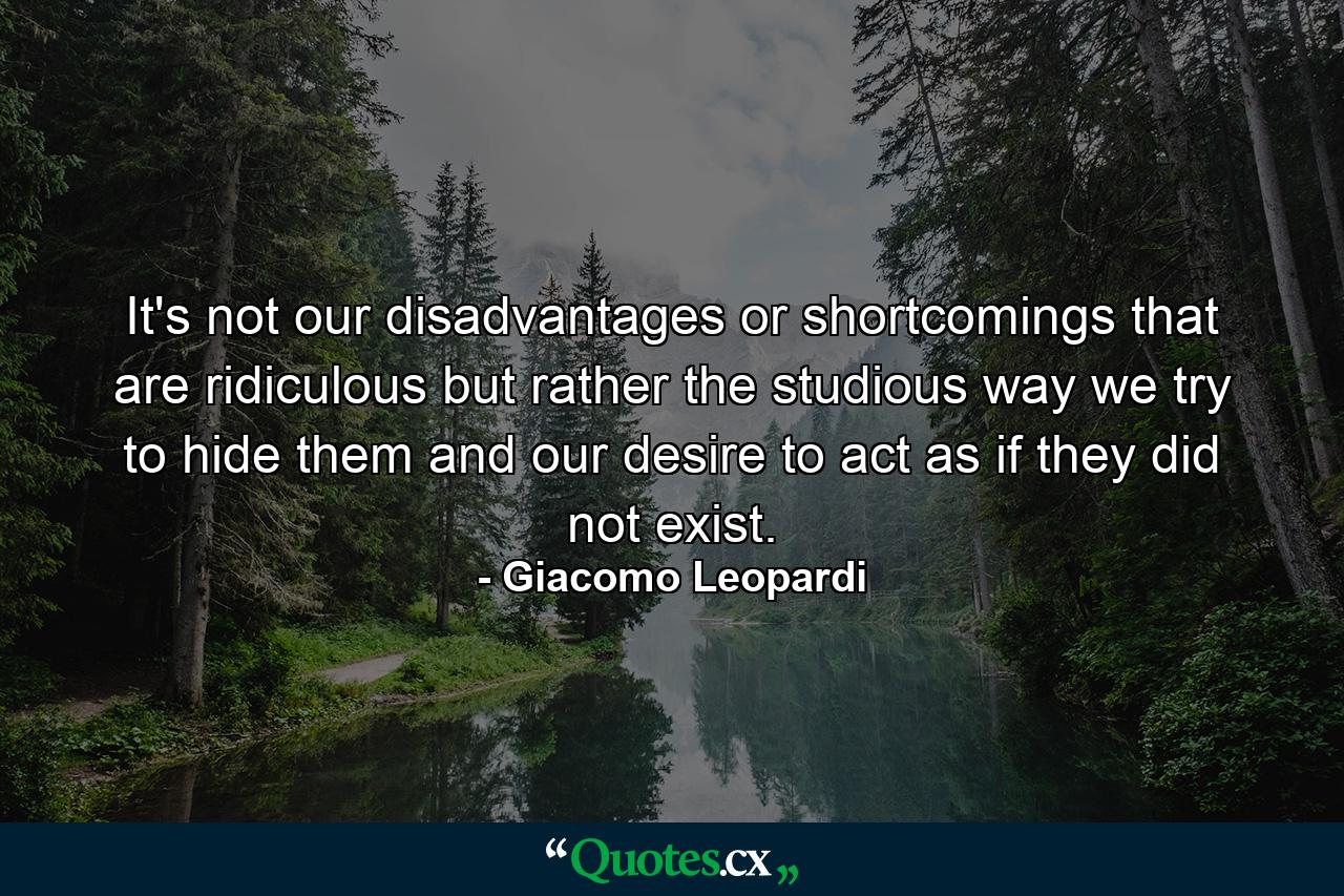 It's not our disadvantages or shortcomings that are ridiculous  but rather the studious way we try to hide them  and our desire to act as if they did not exist. - Quote by Giacomo Leopardi