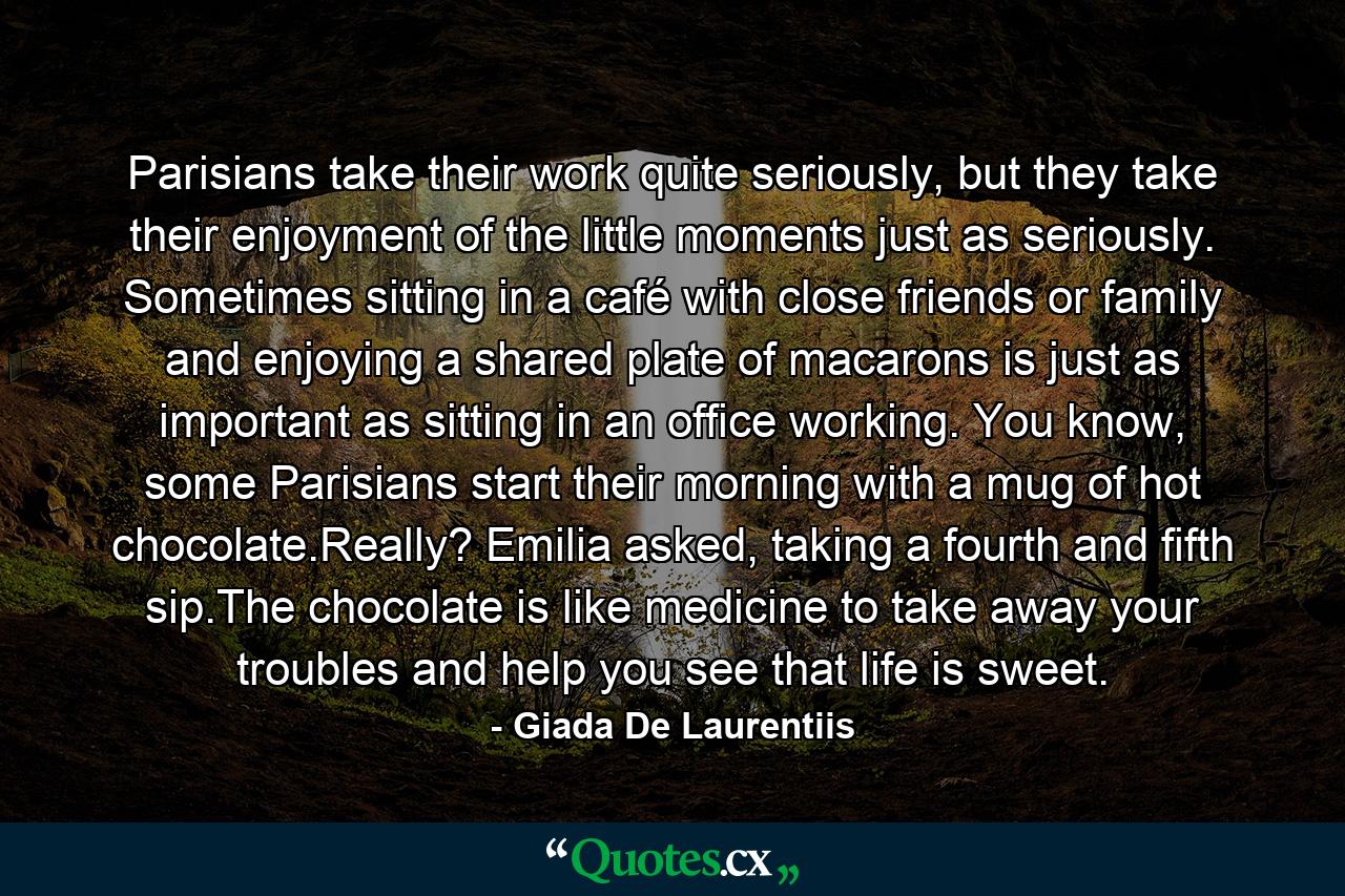 Parisians take their work quite seriously, but they take their enjoyment of the little moments just as seriously. Sometimes sitting in a café with close friends or family and enjoying a shared plate of macarons is just as important as sitting in an office working. You know, some Parisians start their morning with a mug of hot chocolate.Really? Emilia asked, taking a fourth and fifth sip.The chocolate is like medicine to take away your troubles and help you see that life is sweet. - Quote by Giada De Laurentiis