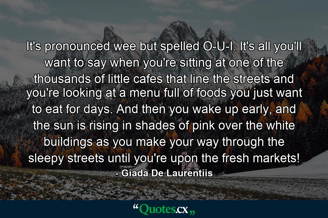 It's pronounced wee but spelled O-U-I. It's all you'll want to say when you're sitting at one of the thousands of little cafes that line the streets and you're looking at a menu full of foods you just want to eat for days. And then you wake up early, and the sun is rising in shades of pink over the white buildings as you make your way through the sleepy streets until you're upon the fresh markets! - Quote by Giada De Laurentiis