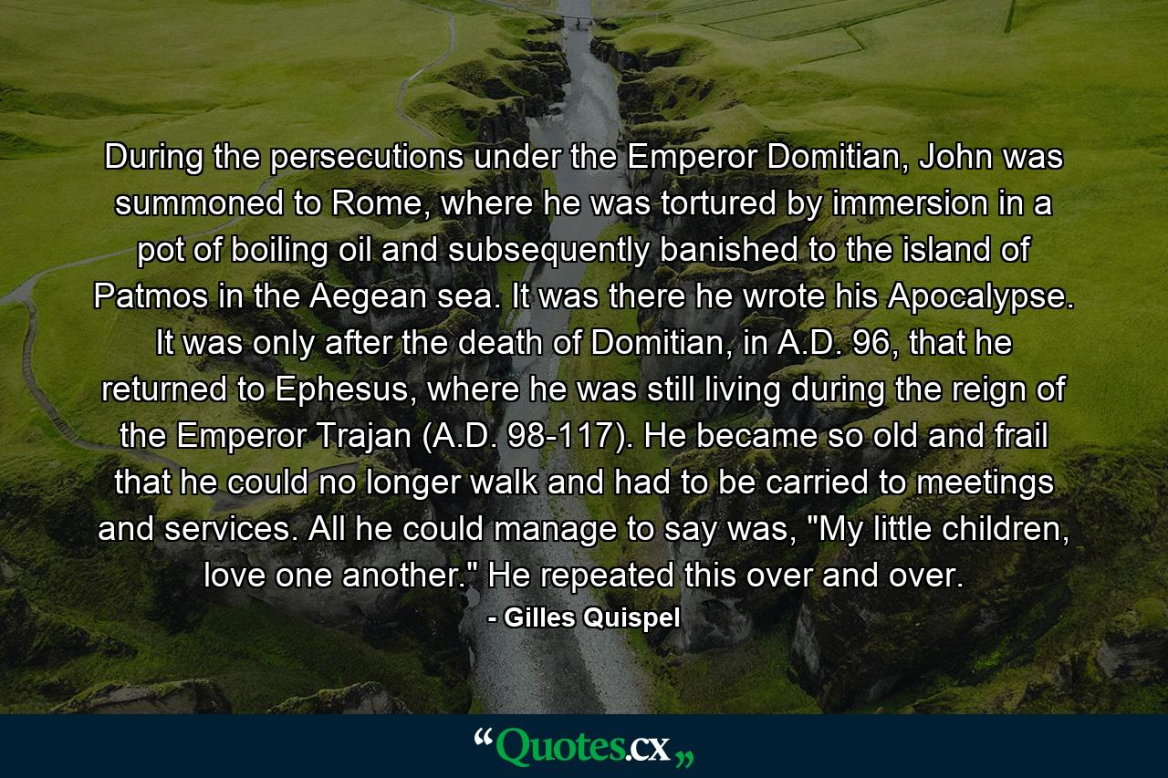 During the persecutions under the Emperor Domitian, John was summoned to Rome, where he was tortured by immersion in a pot of boiling oil and subsequently banished to the island of Patmos in the Aegean sea. It was there he wrote his Apocalypse. It was only after the death of Domitian, in A.D. 96, that he returned to Ephesus, where he was still living during the reign of the Emperor Trajan (A.D. 98-117). He became so old and frail that he could no longer walk and had to be carried to meetings and services. All he could manage to say was, 