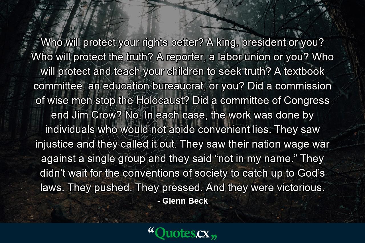 Who will protect your rights better? A king, president or you? Who will protect the truth? A reporter, a labor union or you? Who will protect and teach your children to seek truth? A textbook committee, an education bureaucrat, or you? Did a commission of wise men stop the Holocaust? Did a committee of Congress end Jim Crow? No. In each case, the work was done by individuals who would not abide convenient lies. They saw injustice and they called it out. They saw their nation wage war against a single group and they said “not in my name.” They didn’t wait for the conventions of society to catch up to God’s laws. They pushed. They pressed. And they were victorious. - Quote by Glenn Beck