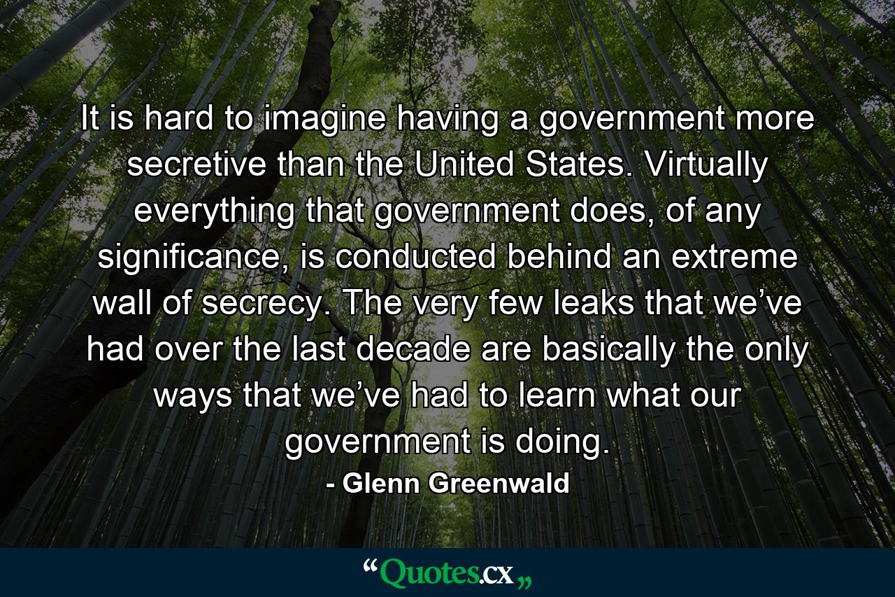 It is hard to imagine having a government more secretive than the United States. Virtually everything that government does, of any significance, is conducted behind an extreme wall of secrecy. The very few leaks that we’ve had over the last decade are basically the only ways that we’ve had to learn what our government is doing. - Quote by Glenn Greenwald