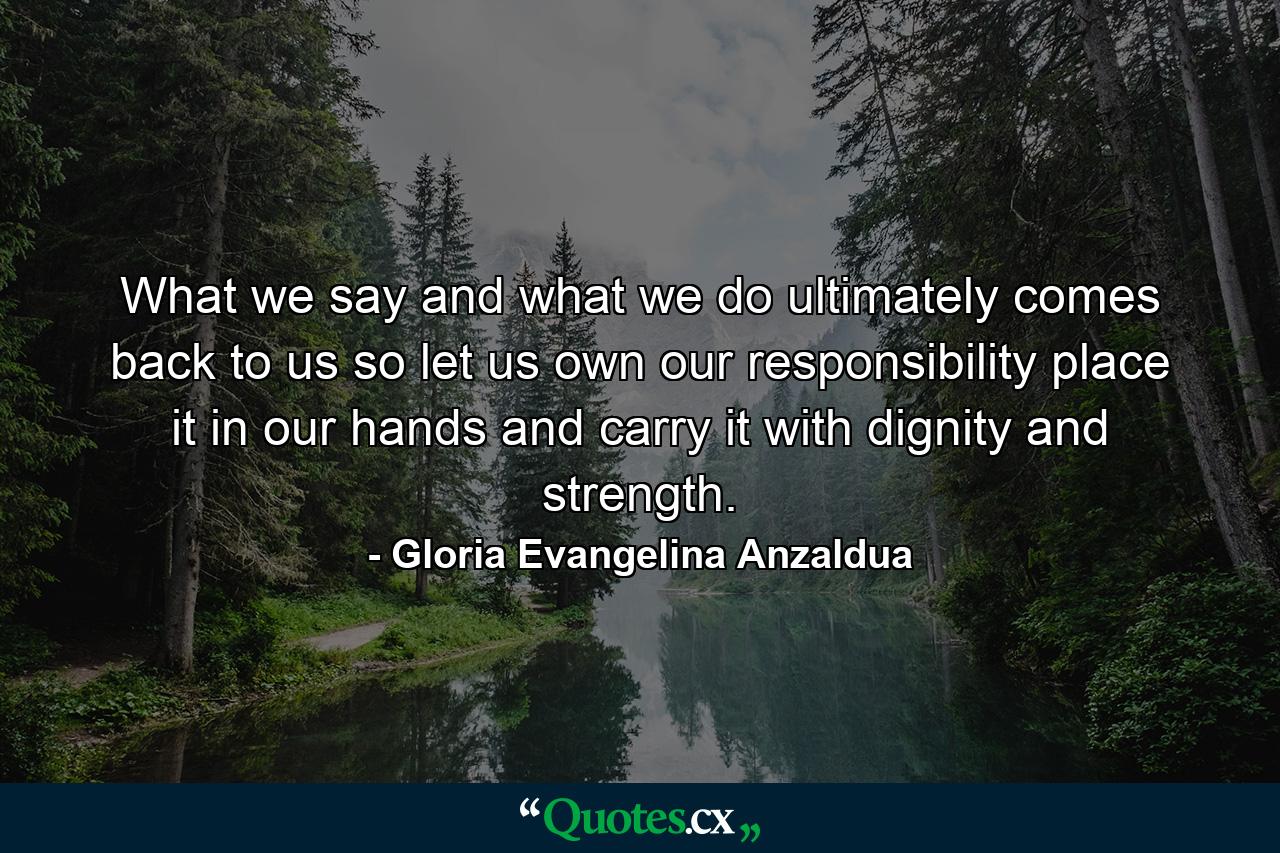 What we say and what we do ultimately comes back to us so let us own our responsibility  place it in our hands  and carry it with dignity and strength. - Quote by Gloria Evangelina Anzaldua