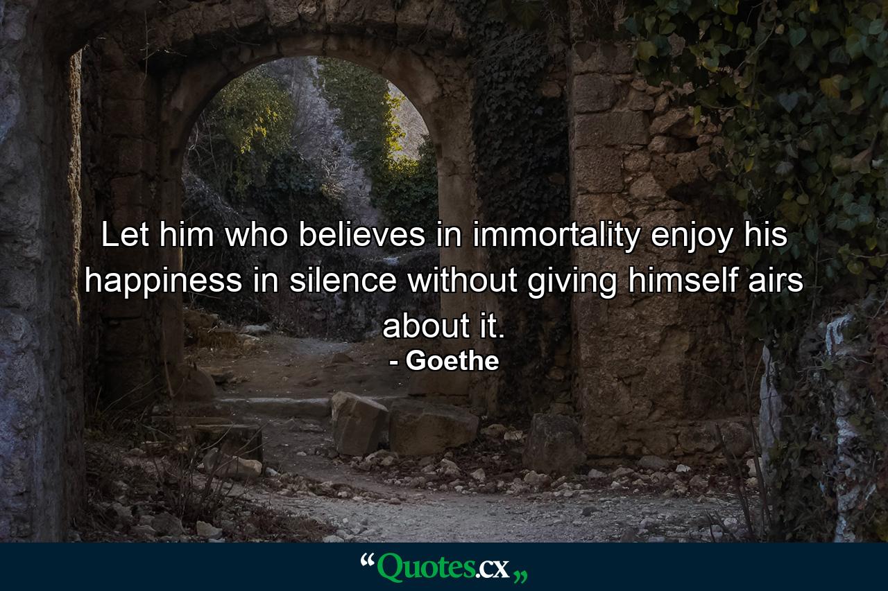 Let him who believes in immortality enjoy his happiness in silence without giving himself airs about it. - Quote by Goethe