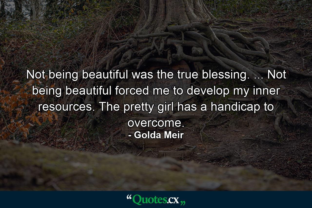 Not being beautiful was the true blessing. ... Not being beautiful forced me to develop my inner resources. The pretty girl has a handicap to overcome. - Quote by Golda Meir