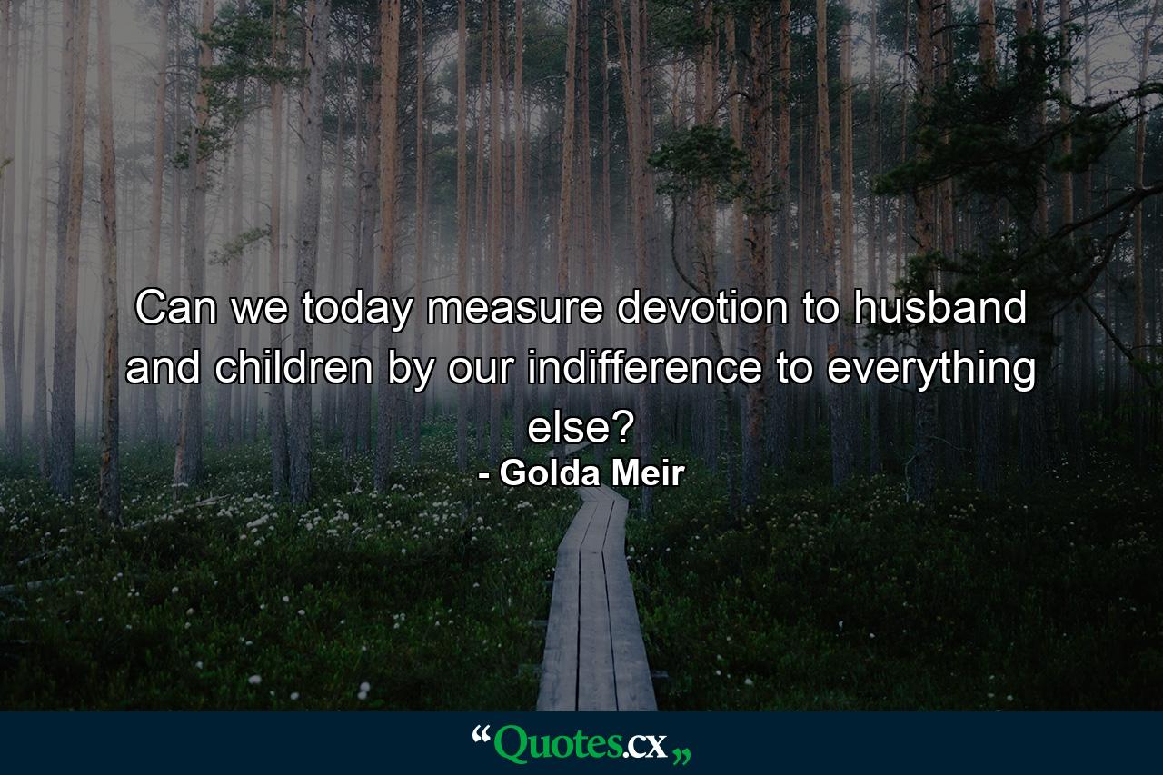 Can we today measure devotion to husband and children by our indifference to everything else? - Quote by Golda Meir