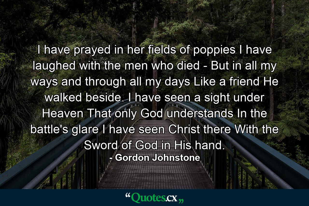 I have prayed in her fields of poppies  I have laughed with the men who died -  But in all my ways and through all my days Like a friend He walked beside. I have seen a sight under Heaven That only God understands  In the battle's glare I have seen Christ there With the Sword of God in His hand. - Quote by Gordon Johnstone