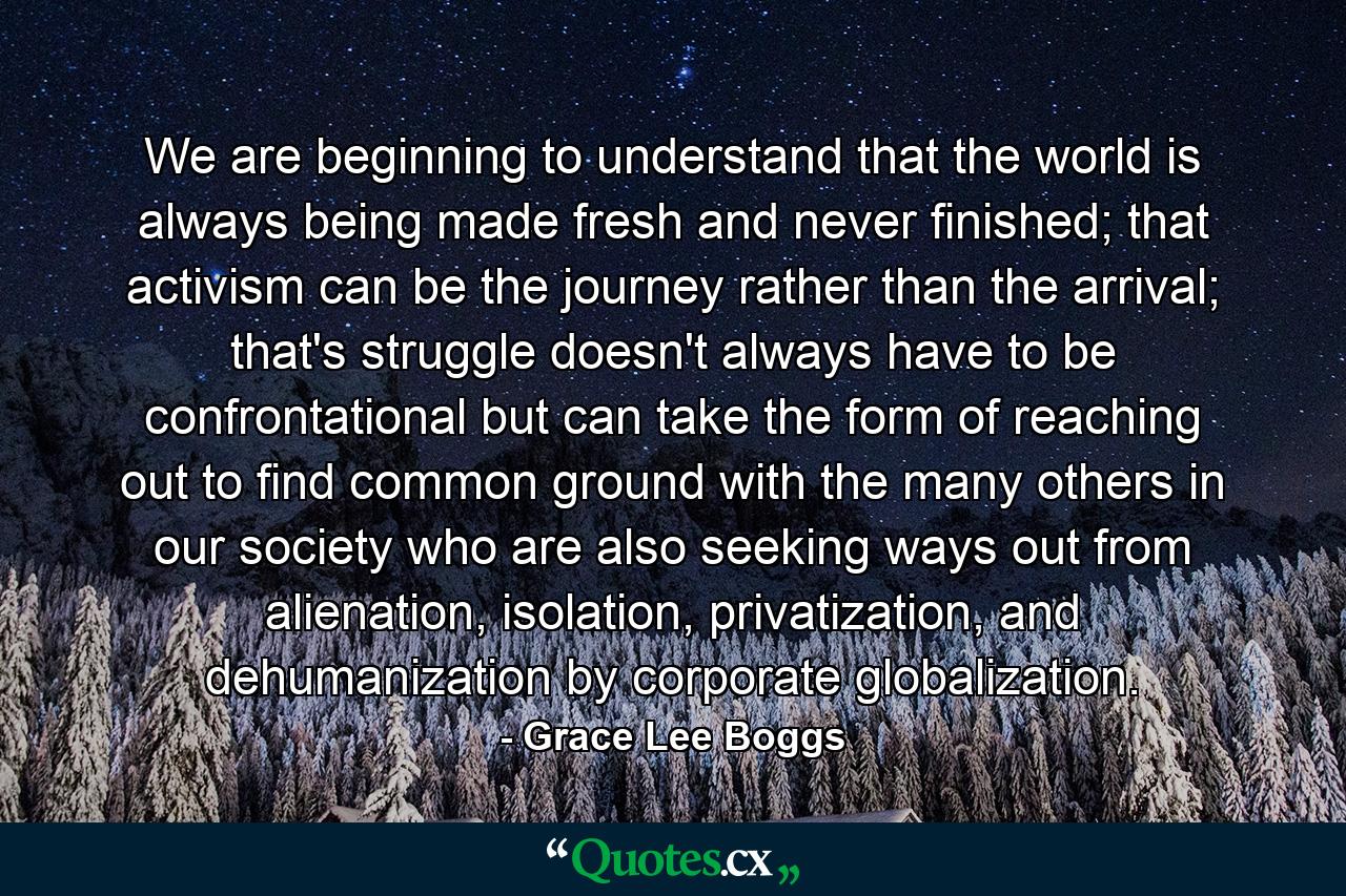 We are beginning to understand that the world is always being made fresh and never finished; that activism can be the journey rather than the arrival; that's struggle doesn't always have to be confrontational but can take the form of reaching out to find common ground with the many others in our society who are also seeking ways out from alienation, isolation, privatization, and dehumanization by corporate globalization. - Quote by Grace Lee Boggs