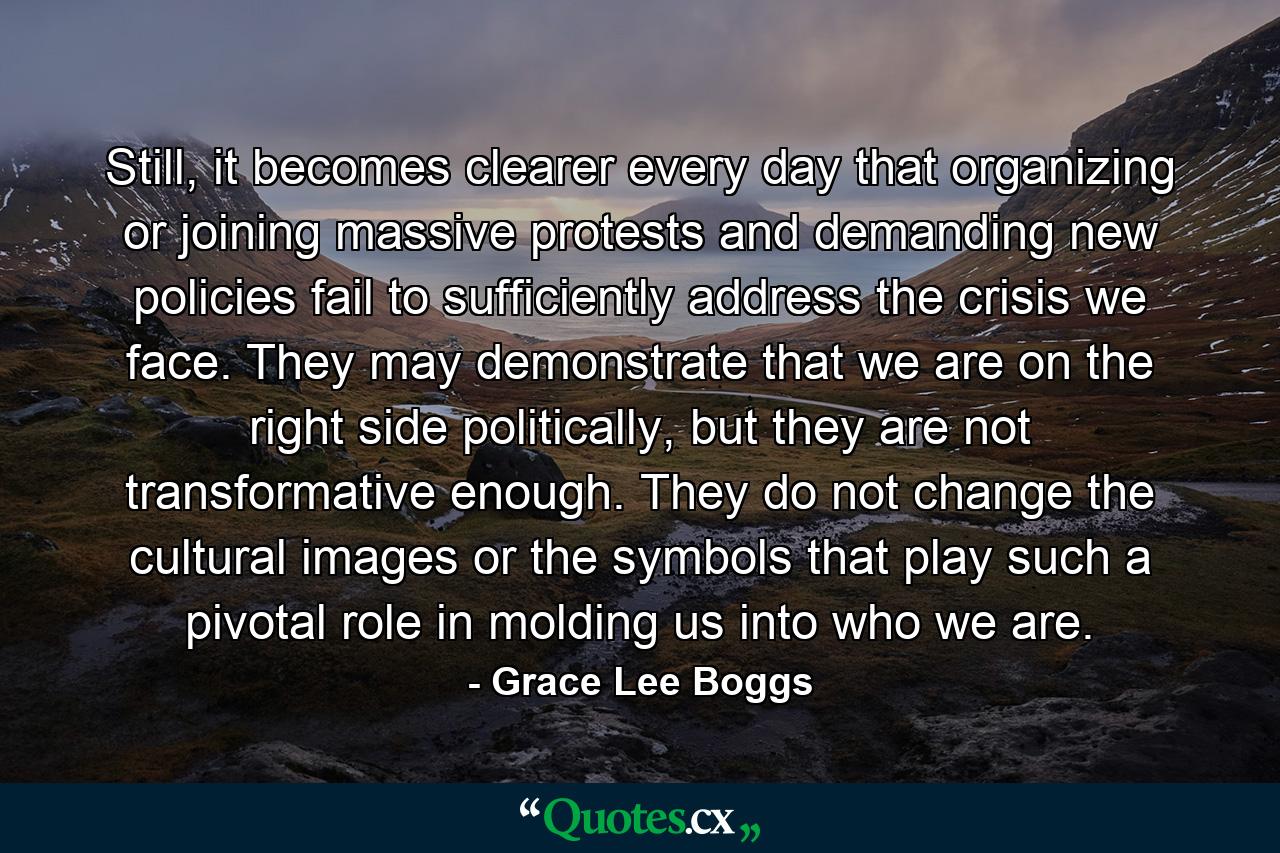 Still, it becomes clearer every day that organizing or joining massive protests and demanding new policies fail to sufficiently address the crisis we face. They may demonstrate that we are on the right side politically, but they are not transformative enough. They do not change the cultural images or the symbols that play such a pivotal role in molding us into who we are. - Quote by Grace Lee Boggs