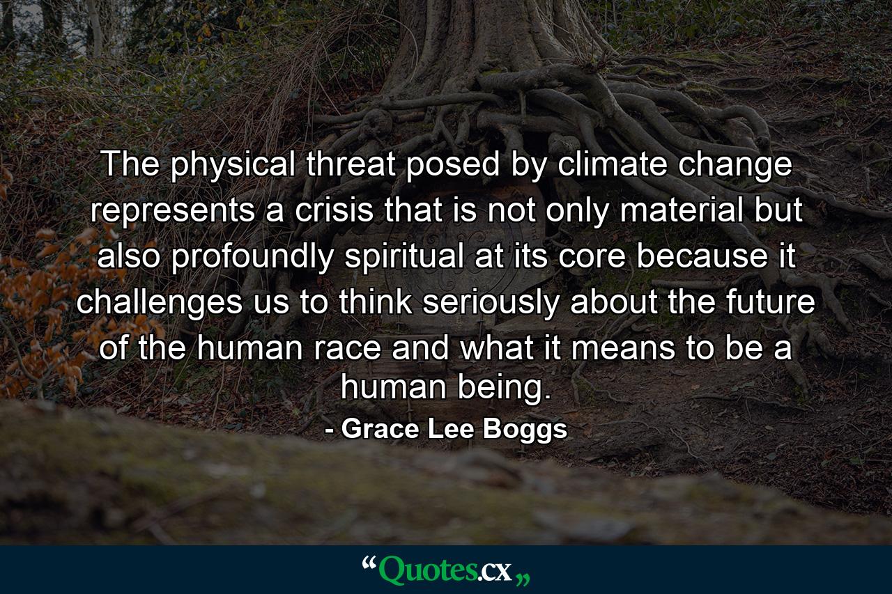 The physical threat posed by climate change represents a crisis that is not only material but also profoundly spiritual at its core because it challenges us to think seriously about the future of the human race and what it means to be a human being. - Quote by Grace Lee Boggs