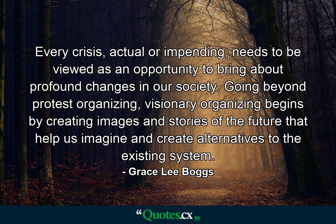 Every crisis, actual or impending, needs to be viewed as an opportunity to bring about profound changes in our society. Going beyond protest organizing, visionary organizing begins by creating images and stories of the future that help us imagine and create alternatives to the existing system. - Quote by Grace Lee Boggs